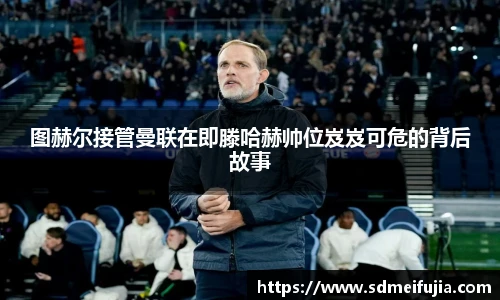 图赫尔接管曼联在即滕哈赫帅位岌岌可危的背后故事